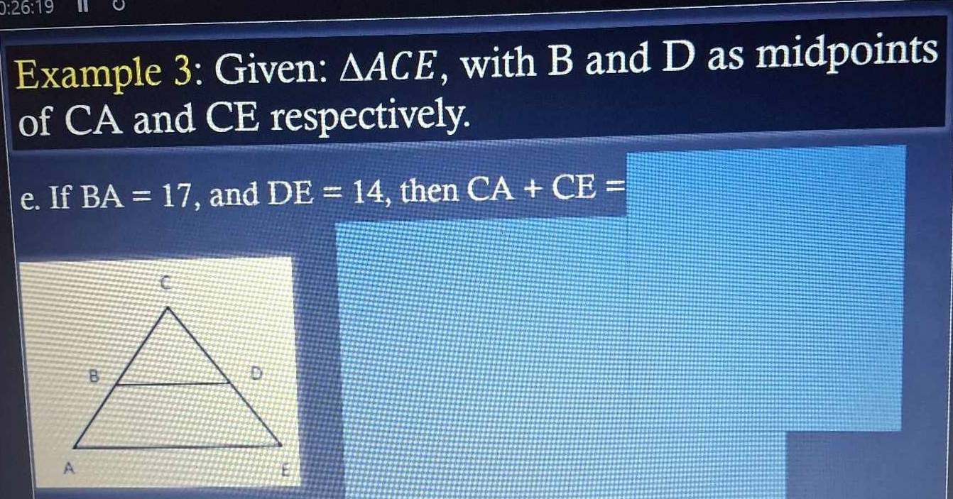 26:19 
Example 3: Given: △ ACE , with B and D as midpoints 
of CA and CE respectively. 
e. If BA=17 , and DE=14 , then CA+CE=