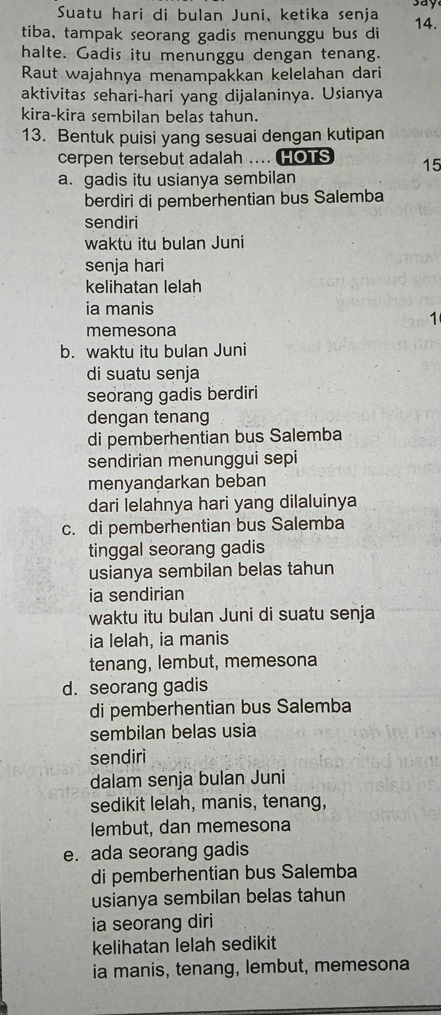 Suatu hari di bulan Juni, ketika senja say
14.
tiba, tampak seorang gadis menunggu bus di
halte. Gadis itu menunggu dengan tenang.
Raut wajahnya menampakkan kelelahan dari
aktivitas sehari-hari yang dijalaninya. Usianya
kira-kira sembilan belas tahun.
13. Bentuk puisi yang sesuai dengan kutipan
cerpen tersebut adalah .... HOTS
15
a. gadis itu usianya sembilan
berdiri di pemberhentian bus Salemba
sendiri
waktu itu bulan Juni
senja hari
kelihatan lelah
ia manis
1
memesona
b. waktu itu bulan Juni
di suatu senja
seorang gadis berdiri
dengan tenang
di pemberhentian bus Salemba
sendirian menunggui sepi
menyandarkan beban
dari lelahnya hari yang dilaluinya
c. di pemberhentian bus Salemba
tinggal seorang gadis
usianya sembilan belas tahun
ia sendirian
waktu itu bulan Juni di suatu senja
ia lelah, ia manis
tenang, lembut, memesona
d. seorang gadis
di pemberhentian bus Salemba
sembilan belas usia
sendiri
dalam senja bulan Juni
sedikit lelah, manis, tenang,
lembut, dan memesona
e. ada seorang gadis
di pemberhentian bus Salemba
usianya sembilan belas tahun
ia seorang diri
kelihatan lelah sedikit
ia manis, tenang, lembut, memesona