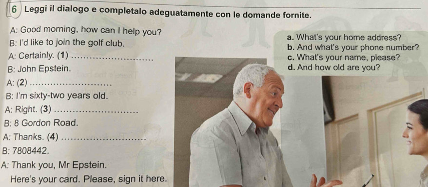 Leggi il dialogo e completalo adeguatamente con le domande fornite. 
A: Good morning, how can I help you? 
a. What's your home address? 
B: I'd like to join the golf club. b. And what's your phone number? 
A: Certainly. (1) _c. What's your name, please? 
B: John Epstein. d. And how old are you? 
A: (2)_ 
B: I'm sixty-two years old. 
A: Right. (3)_ 
B: 8 Gordon Road. 
A: Thanks. (4)_ 
B: 7808442. 
A: Thank you, Mr Epstein. 
Here's your card. Please, sign it here.