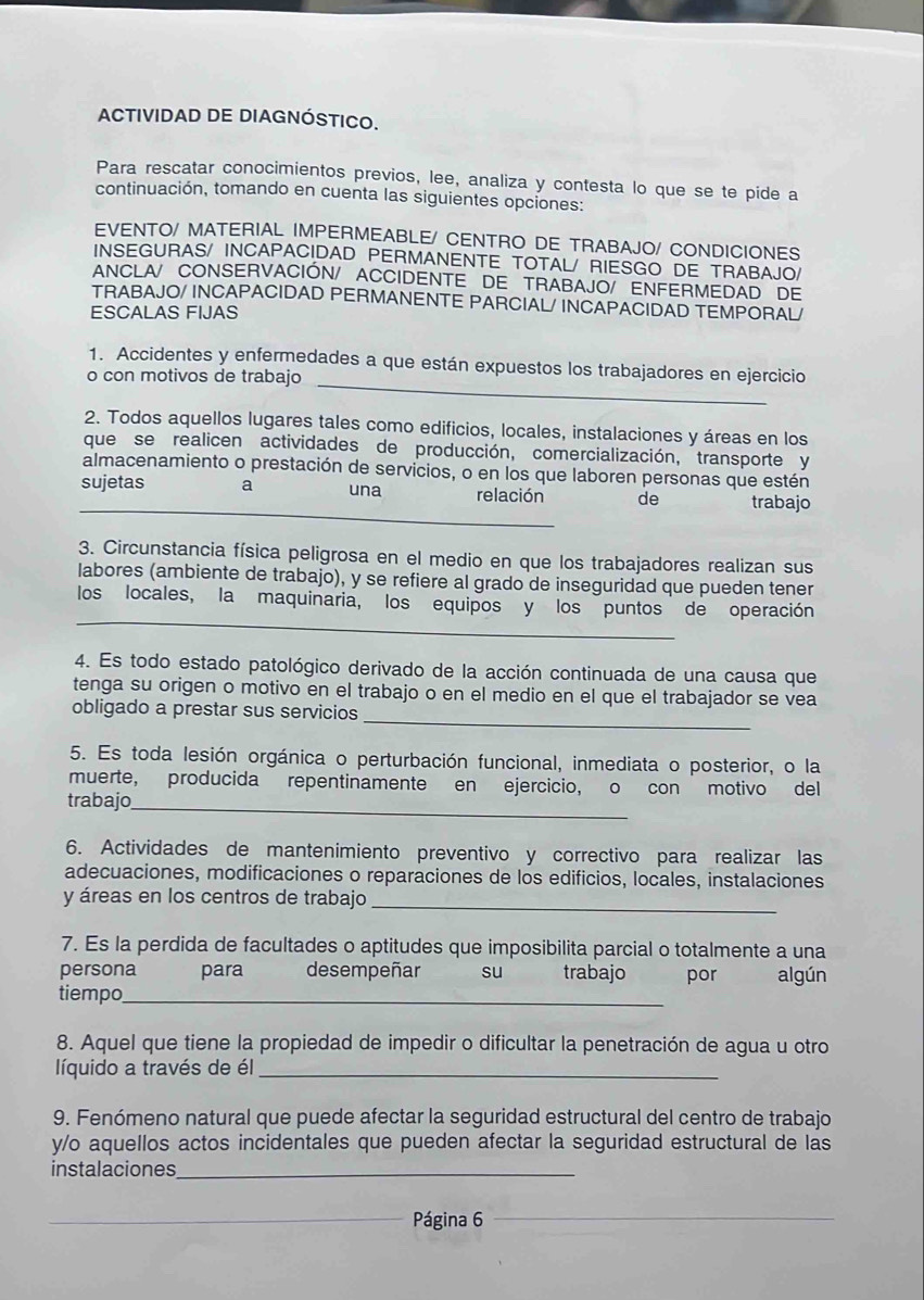 ACTIVIDAD DE DIAGNÓSTICO.
Para rescatar conocimientos previos, lee, analiza y contesta lo que se te pide a
continuación, tomando en cuenta las siguientes opciones:
EVENTO/ MATERIAL IMPERMEABLE/ CENTRO DE TRABAJO/ CONDICIONES
INSEGURAS/ INCAPACIDAD PERMANENTE TOTAL/ RIESGO DE TRABAJO/
ANCLA/ CONSERVACIÓN/ ACCIDENTE DE TRABAJO/ ENFERMEDAD DE
TRABAJO/ INCAPACIDAD PERMANENTE PARCIAL/ INCAPACIDAD TEMPORAL/
ESCALAS FIJAS
1. Accidentes y enfermedades a que están expuestos los trabajadores en ejercicio
o con motivos de trabajo_
2. Todos aquellos lugares tales como edificios, locales, instalaciones y áreas en los
que se realicen actividades de producción, comercialización, transporte y
almacenamiento o prestación de servicios, o en los que laboren personas que estén
_
sujetas a una relación de trabajo
3. Circunstancia física peligrosa en el medio en que los trabajadores realizan sus
labores (ambiente de trabajo), y se refiere al grado de inseguridad que pueden tener
_
los locales, la maquinaria, los equipos y los puntos de operación
4. Es todo estado patológico derivado de la acción continuada de una causa que
tenga su origen o motivo en el trabajo o en el medio en el que el trabajador se vea
_
obligado a prestar sus servicios
5. Es toda lesión orgánica o perturbación funcional, inmediata o posterior, o la
muerte, producida repentinamente en ejercicio, o con motivo del
trabajo_
6. Actividades de mantenimiento preventivo y correctivo para realizar las
adecuaciones, modificaciones o reparaciones de los edificios, locales, instalaciones
y áreas en los centros de trabajo_
7. Es la perdida de facultades o aptitudes que imposibilita parcial o totalmente a una
persona para desempeñar su trabajo por algún
tiempo_
8. Aquel que tiene la propiedad de impedir o dificultar la penetración de agua u otro
líquido a través de él_
9. Fenómeno natural que puede afectar la seguridad estructural del centro de trabajo
y/o aquellos actos incidentales que pueden afectar la seguridad estructural de las
instalaciones_
_Página 6_
_