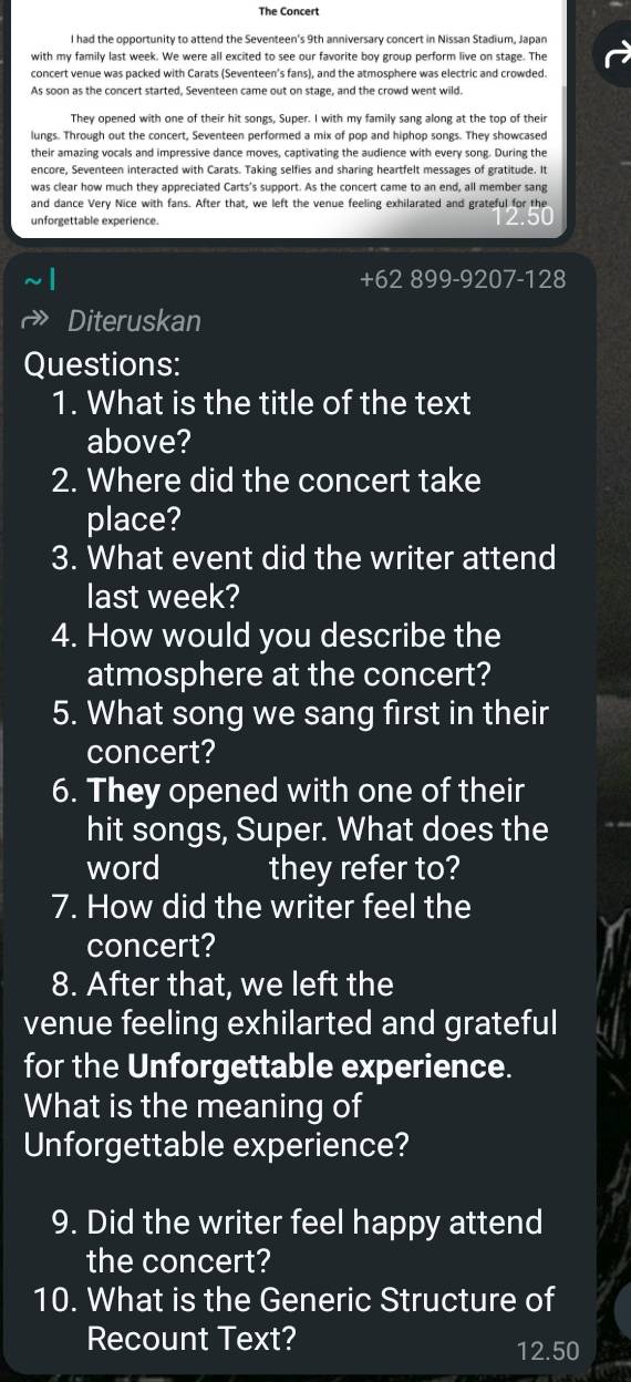 The Concert 
l had the opportunity to attend the Seventeen's 9th anniversary concert in Nissan Stadium, Japan 
with my family last week. We were all excited to see our favorite boy group perform live on stage. The 
concert venue was packed with Carats (Seventeen's fans), and the atmosphere was electric and crowded. 
As soon as the concert started, Seventeen came out on stage, and the crowd went wild. 
They opened with one of their hit songs, Super. I with my family sang along at the top of their 
lungs. Through out the concert, Seventeen performed a mix of pop and hiphop songs. They showcased 
their amazing vocals and impressive dance moves, captivating the audience with every song. During the 
encore, Seventeen interacted with Carats. Taking selfies and sharing heartfelt messages of gratitude. It 
was clear how much they appreciated Carts's support. As the concert came to an end, all member sang 
and dance Very Nice with fans. After that, we left the venue feeling exhilarated and grateful for the 
unforgettable experience. 
bu 
+ 62 899-9207-128
Diteruskan 
Questions: 
1. What is the title of the text 
above? 
2. Where did the concert take 
place? 
3. What event did the writer attend 
last week? 
4. How would you describe the 
atmosphere at the concert? 
5. What song we sang first in their 
concert? 
6. They opened with one of their 
hit songs, Super. What does the 
word they refer to? 
7. How did the writer feel the 
concert? 
8. After that, we left the 
venue feeling exhilarted and grateful 
for the Unforgettable experience. 
What is the meaning of 
Unforgettable experience? 
9. Did the writer feel happy attend 
the concert? 
10. What is the Generic Structure of 
Recount Text?
12.50