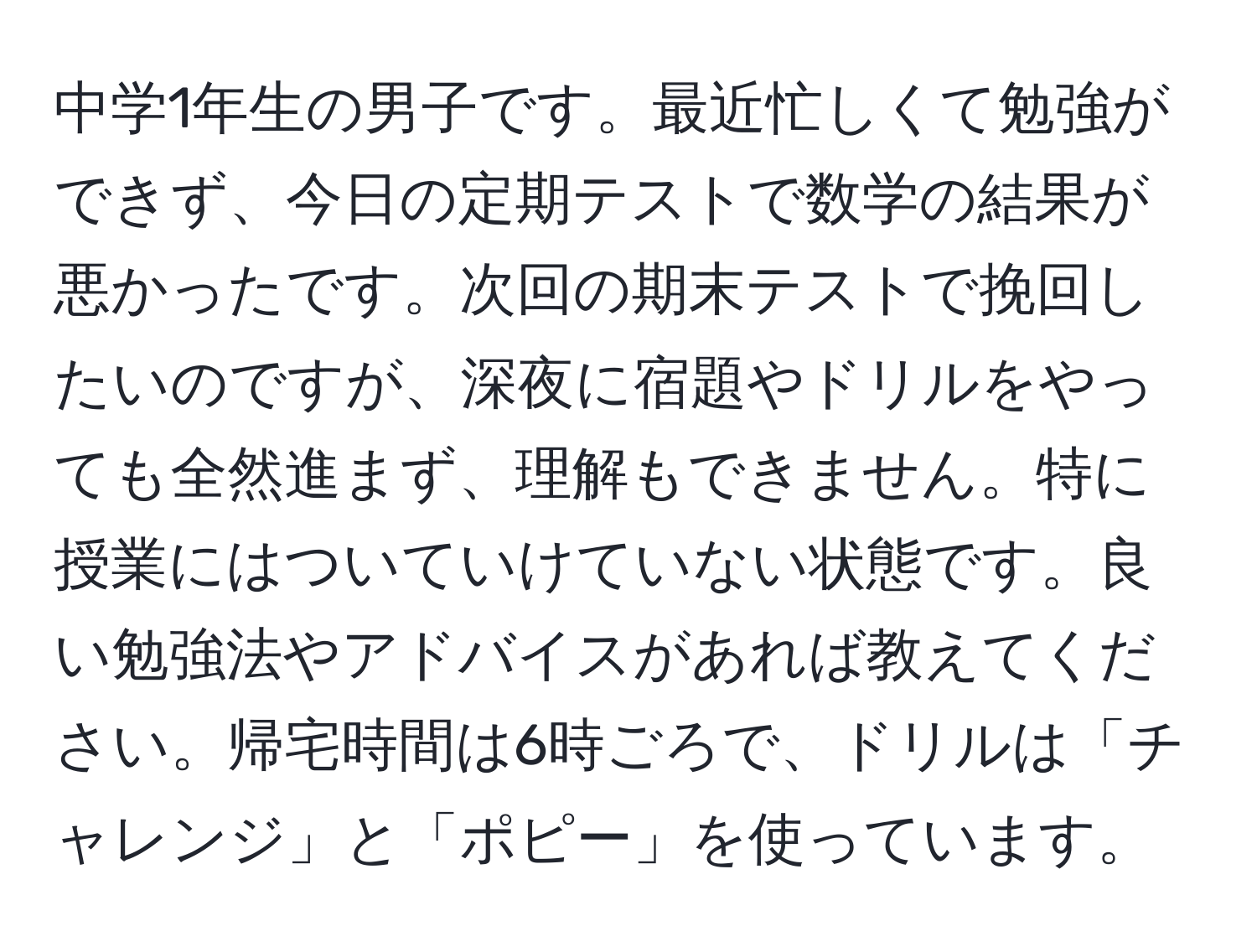 中学1年生の男子です。最近忙しくて勉強ができず、今日の定期テストで数学の結果が悪かったです。次回の期末テストで挽回したいのですが、深夜に宿題やドリルをやっても全然進まず、理解もできません。特に授業にはついていけていない状態です。良い勉強法やアドバイスがあれば教えてください。帰宅時間は6時ごろで、ドリルは「チャレンジ」と「ポピー」を使っています。