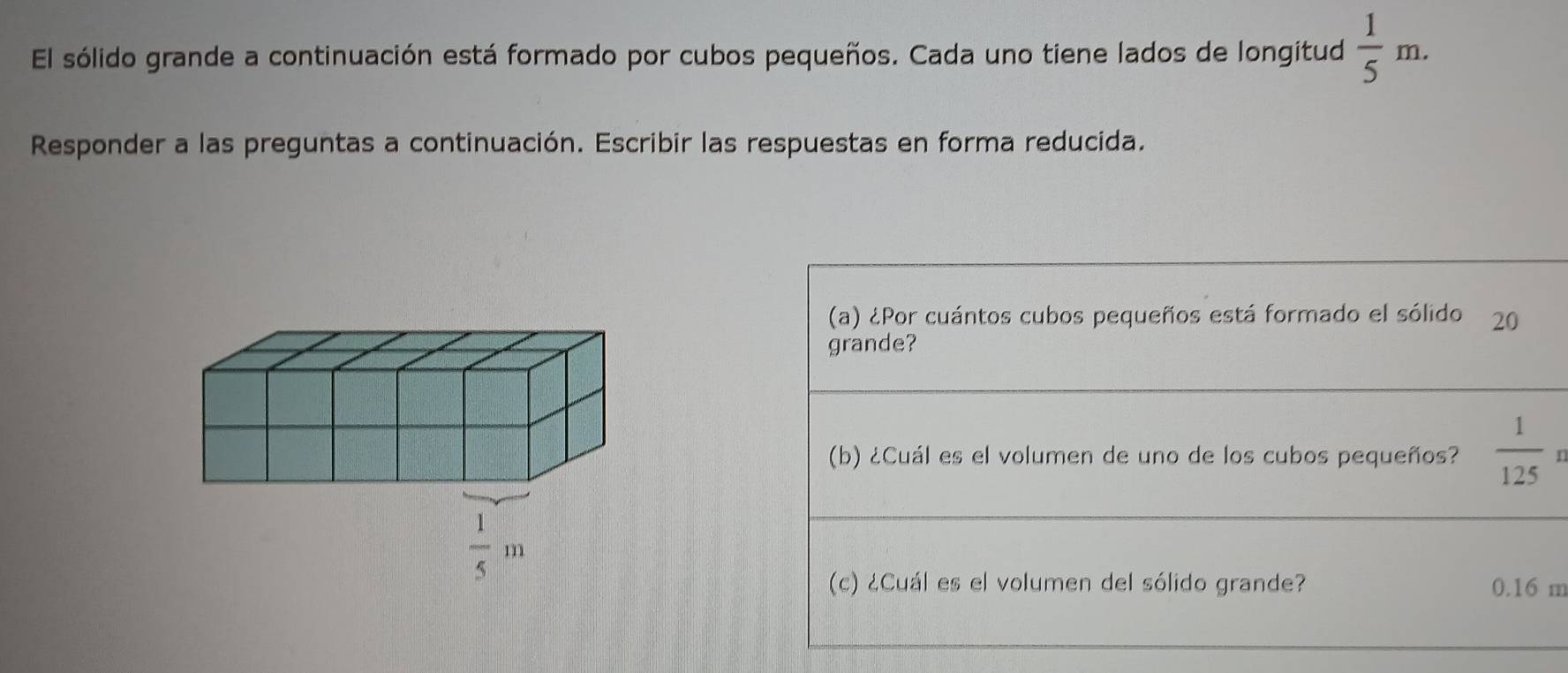 El sólido grande a continuación está formado por cubos pequeños. Cada uno tiene lados de longitud  1/5 m.
Responder a las preguntas a continuación. Escribir las respuestas en forma reducida.
(a) ¿Por cuántos cubos pequeños está formado el sólido 20
grande?
(b) ¿Cuál es el volumen de uno de los cubos pequeños?  1/125 
(c) ¿Cuál es el volumen del sólido grande? 0.16 m