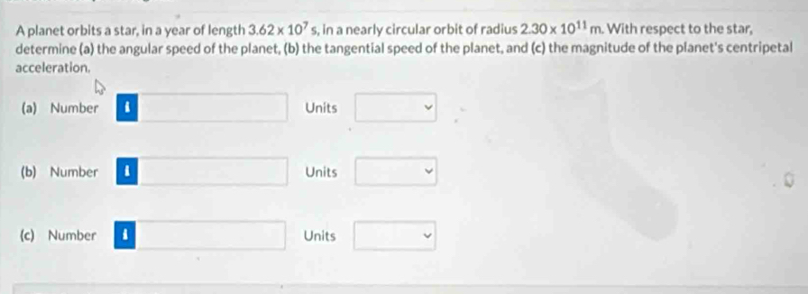 A planet orbits a star, in a year of length 3.62* 10^7s , in a nearly circular orbit of radius 2.30* 10^(11)m With respect to the star, 
determine (a) the angular speed of the planet, (b) the tangential speed of the planet, and (c) the magnitude of the planet's centripetal 
acceleration. 
(a) Number Units 
(b) Number Units 
(c) Number Units