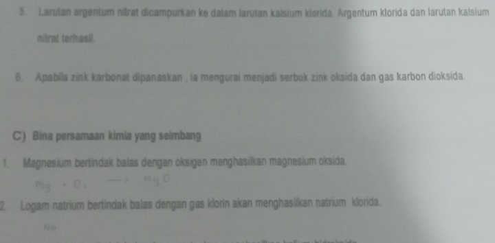 Larutan argentum nitrat dicampurkan ke dalam larutan kalsium klorida. Argentum klorida dan larutan kalsium 
nitrat terhasil. 
6. Apabila zink karbonat dipanaskan , ia mengurai menjadi serbuk zink oksida dan gas karbon dioksida. 
C) Bina persamaan kimia yang seimbang 
1. Magnesium bertindak balas dengan oksigen menghasilkan magnesium oksida. 
2. Logam natrium bertindak balas dengan gas klorin akan menghasiïkan natrium klorida. 
No