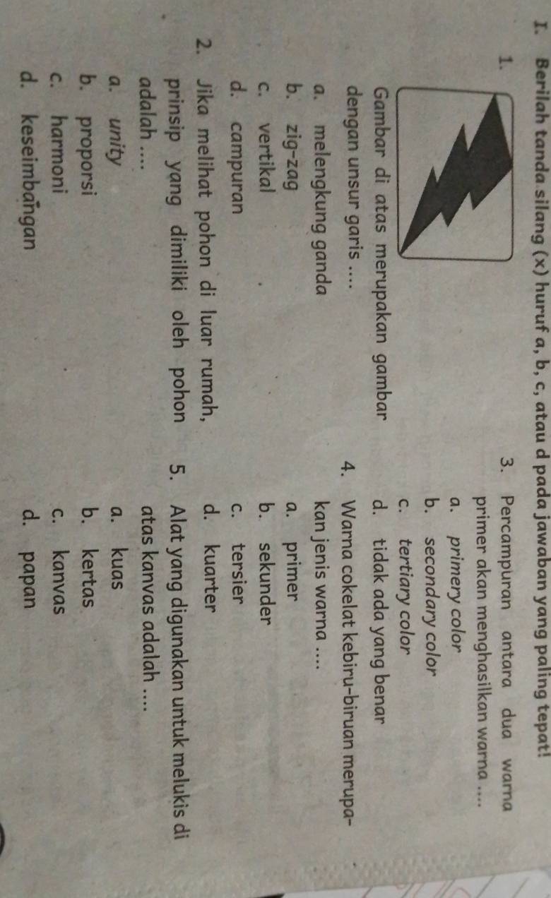 Berilah tanda silang (x) huruf a, b, c, atau d pada jawaban yang paling tepat!
1. 3. Percampuran antara dua warna
primer akan menghasilkan warna ....
a. primery color
b. secondary color
c. tertiary color
Gambar di atas merupakan gambar d. tidak ada yang benar
dengan unsur garis .... 4. Warna cokelat kebiru-biruan merupa-
a. melengkung ganda kan jenis warna ....
b. zig-zag a. primer
c. vertikal b. sekunder
d. campuran c. tersier
2. Jika melihat pohon di luar rumah, d. kuarter
prinsip yang dimiliki oleh pohon 5. Alat yang digunakan untuk melukis di
adalah .... atas kanvas adalah ....
a. unity a. kuas
b. proporsi b. kertas
c. harmoni c. kanvas
d. keseimbangan d. papan