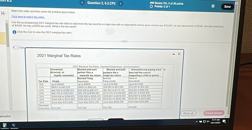 Question 2, 8.2.CP2 HW Score: 0%, 0 of 28 points 
○ Points: 0 of 1 Save 
Watch the video and then solve the problem given below 
Click here to watch the video 
Use the accompanying 2021 marginal tax rate table to determine the tax owed by a single man with no dependents whose gross income was $50,000. He had adjustments of $2000, and total deductions 
of $4500. He has a $200 tax credit. What is the tax owed? 
Click the icon to view the 2021 marginal tax rates 
(Type 
2021 Marginal Tax Rates 
Clear all Check answer 
structor 11:17 AM 
10/11/2024