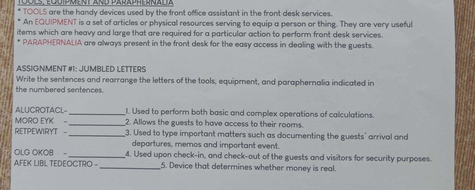 TOOLS, EqUíPMeNT AnD PArÄPHERNALIA 
TOOLS are the handy devices used by the front office assistant in the front desk services. 
An EQUIPMENT is a set of articles or physical resources serving to equip a person or thing. They are very useful 
items which are heavy and large that are required for a particular action to perform front desk services. 
PARAPHERNALIA are always present in the front desk for the easy access in dealing with the guests. 
ASSIGNMENT #1: JUMBLED LETTERS 
Write the sentences and rearrange the letters of the tools, equipment, and paraphernalia indicated in 
the numbered sentences. 
ALUCROTACL- _1. Used to perform both basic and complex operations of calculations. 
MORO EYK - _2. Allows the guests to have access to their rooms. 
RETPEWIRYT - _3. Used to type important matters such as documenting the guests' arrival and 
departures, memos and important event. 
OLG OKOB _4. Used upon check-in, and check-out of the guests and visitors for security purposes. 
AFEK LIBL TEDEOCTRO - _5. Device that determines whether money is real.
