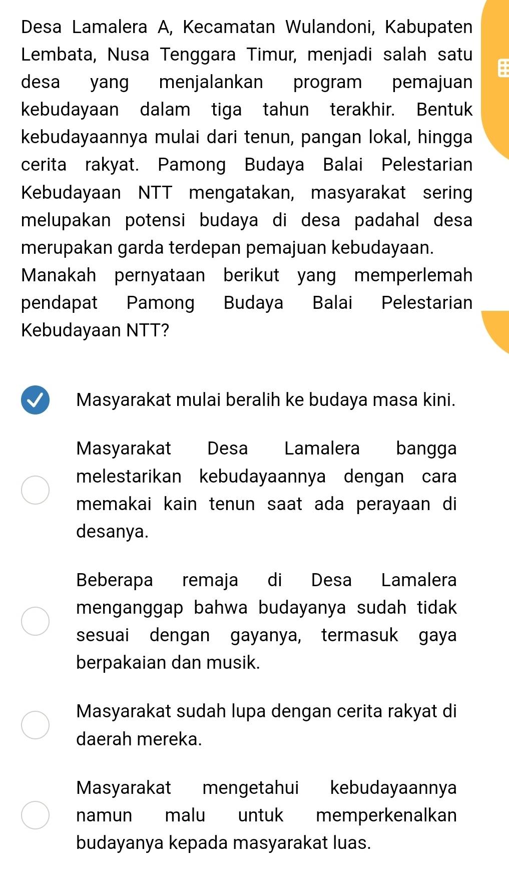 Desa Lamalera A, Kecamatan Wulandoni, Kabupaten
Lembata, Nusa Tenggara Timur, menjadi salah satu
=
desa yang menjalankan program pemajuan
kebudayaan dalam tiga tahun terakhir. Bentuk
kebudayaannya mulai dari tenun, pangan lokal, hingga
cerita rakyat. Pamong Budaya Balai Pelestarian
Kebudayaan NTT mengatakan, masyarakat sering
melupakan potensi budaya di desa padahal desa
merupakan garda terdepan pemajuan kebudayaan.
Manakah pernyataan berikut yang memperlemah
pendapat Pamong Budaya Balai Pelestarian
Kebudayaan NTT?
Masyarakat mulai beralih ke budaya masa kini.
Masyarakat Desa Lamalera bangga
melestarikan kebudayaannya dengan cara
memakai kain tenun saat ada perayaan di
desanya.
Beberapa remaja di Desa Lamalera
menganggap bahwa budayanya sudah tidak 
sesuai dengan gayanya, termasuk gaya
berpakaian dan musik.
Masyarakat sudah lupa dengan cerita rakyat di
daerah mereka.
Masyarakat mengetahui kebudayaannya
namun malu untuk memperkenalkan
budayanya kepada masyarakat luas.