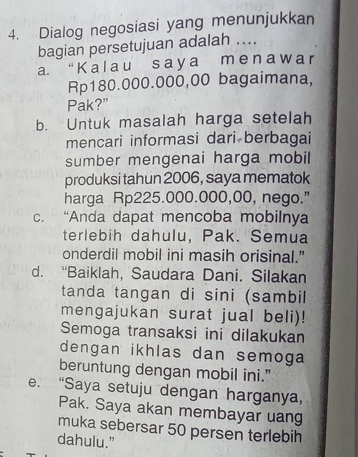 Dialog negosiasi yang menunjukkan
bagian persetujuan adalah ....
a. “K a l a u s a ya m en a wa r
Rp180.000.000,00 bagaimana,
Pak?”
b. Untuk masalah harga setelah
mencari informasi dari berbagai
sumber mengenai harga mobil
produksi tahun 2006, saya mematok
harga Rp225.000.000,00, nego.”
c. “Anda dapat mencoba mobilnya
terlebih dahulu, Pak. Semua
onderdil mobil ini masih orisinal.”
d. “Baiklah, Saudara Dani. Silakan
tanda tangan di sini (sambil
mengajukan surat jual beli)!
Semoga transaksi ini dilakukan
dengan ikhlas dan semoga
beruntung dengan mobil ini.”
e. “Saya setuju dengan harganya,
Pak. Saya akan membayar uang
muka sebersar 50 persen terlebih
dahulu.”