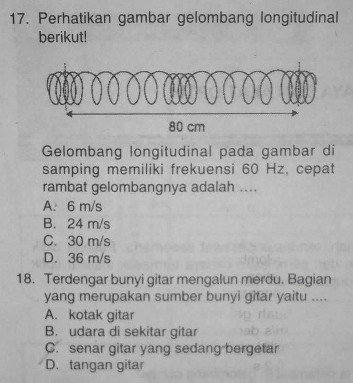 Perhatikan gambar gelombang longitudinal
berikut!
Gelombang longitudinal pada gambar di
samping memiliki frekuensi 60 Hz, cepat
rambat gelombangnya adalah ....
A. 6 m/s
B. 24 m/s
C. 30 m/s
D. 36 m/s
18. Terdengar bunyi gitar mengalun merdu. Bagian
yang merupakan sumber bunyi gitar yaitu ....
A. kotak gitar
B. udara di sekitar gitar
C. senar gitar yang sedang bergetar
D. tangan gitar