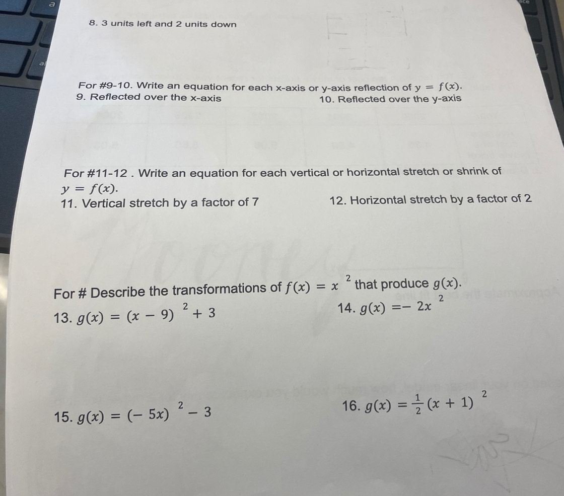 a 
8. 3 units left and 2 units down 
For #9-10. Write an equation for each x-axis or y-axis reflection of y=f(x). 
9. Reflected over the x-axis 10. Reflected over the y-axis 
For #11-12 . Write an equation for each vertical or horizontal stretch or shrink of
y=f(x). 
11. Vertical stretch by a factor of 7 12. Horizontal stretch by a factor of 2
For # Describe the transformations of f(x)=x^2 that produce g(x). 
14. 
13. g(x)=(x-9)^2+3 g(x)=-2x^2
16. 
15. g(x)=(-5x)^2-3 g(x)= 1/2 (x+1)^2