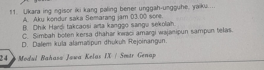 Ukara ing ngisor iki kang paling bener unggah-ungguhe, yaiku....
A. Aku kondur saka Semarang jam 03.00 sore.
B. Dhik Hardi takcaosi arta kanggo sangu sekolah.
C. Simbah boten kersa dhahar kwaci amargi wajanipun sampun telas.
D. Dalem kula alamatipun dhukuh Rejoinangun.
24 Modul Bahasa Jawa Kelas IX / Smtr Genap