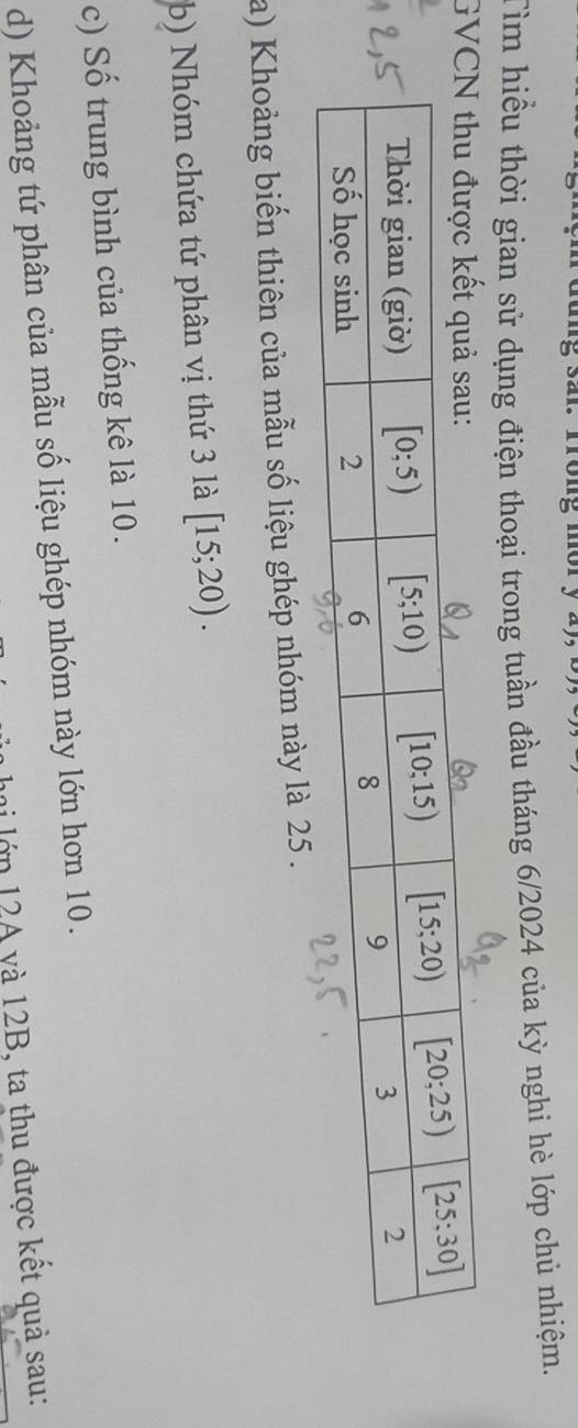 Tìm hiểu thời gian sử dụng điện thoại trong tuần đầu tháng 6/2024 của kỳ nghi hè lớp chủ nhiệm.
G
a) Khoảng biến thiên của mẫu số liệu ghép nhóm này là 25 .
b) Nhóm chứa tứ phân vị thứ 3 là [15;20).
c) Số trung bình của thống kê là 10.
d) Khoảng tứ phân của mẫu số liệu ghép nhóm này lớn hơn 10.
hai lớn 12A yà 12B, ta thu được kết quả sau: