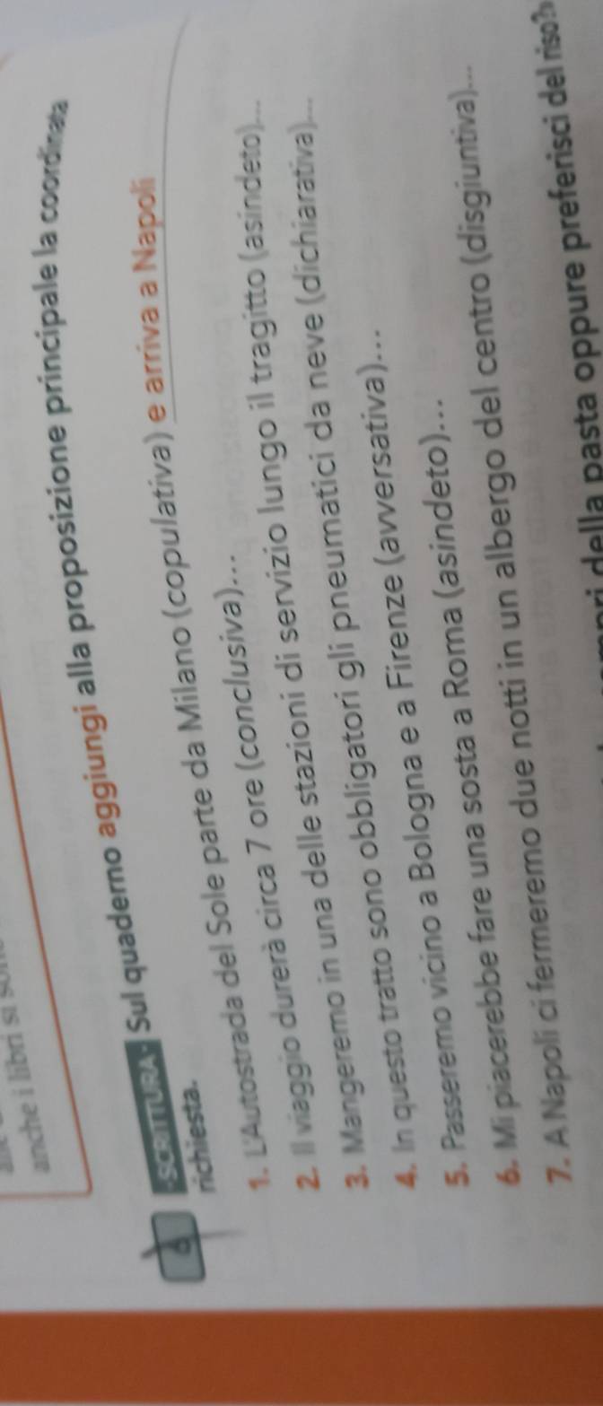 anche i libri si $UI 
A ScanuRA Sul quaderno aggiungi alla proposizione príncipale la coordinata 
richiesta. 1. L'Autostrada del Sole parte da Milano (copulativa) e arriva a Napoli 
2. Il viaggio durerà circa 7 ore (conclusiva). 
3. Mangeremo in una delle stazioni di servizio lungo il tragitto (asindeto)... 
4. In questo tratto sono obbligatori gli pneumatici da neve (dichiarativa)... 
$. Passeremo vicino a Bologna e a Firenze (avversativa)… 
6. Mi piacerebbe fare una sosta a Roma (asindeto)... 
7. A Napolí ci fermeremo due notti in un albergo del centro (disgiuntiva)... 
nri della pasta oppure preferisci del riso?