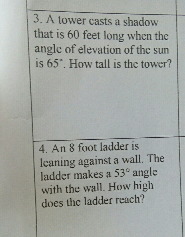 A tower casts a shadow
that is 60 feet long when the
angle of elevation of the sun
is 65°. How tall is the tower?
4. An 8 foot ladder is
leaning against a wall. The
ladder makes a 53° angle
with the wall. How high
does the ladder reach?