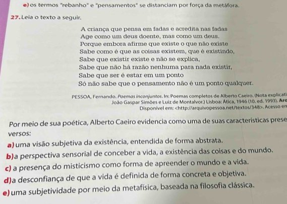 e) os termos "rebanho" e "pensamentos" se distanciam por força da metáfora.
27. Leia o texto a seguir.
A criança que pensa em fadas e acredita nas fadas
Age como um deus doente, mas como um deus.
Porque embora afirme que existe o que não existe
Sabe como é que as coisas existem, que é existindo,
Sabe que existir existe e não se explica,
Sabe que não há razão nenhuma para nada existir,
Sabe que ser é estar em um ponto
Só não sabe que o pensamento não é um ponto qualquer.
PESSOA, Fernando. Poemas inconjuntos. In: Poemas completos de Alberto Caeiro. (Nota explicati
João Gaspar Simões e Luiz de Montalvor.) Lisboa: Ática, 1946 (10. ed. 1993). Arq
Disponível em:. Acesso em
Por meio de sua poética, Alberto Caeiro evidencia como uma de suas características prese
versos:
a) uma visão subjetiva da existência, entendida de forma abstrata.
b)a perspectiva sensorial de conceber a vida, a existência das coisas e do mundo.
c) a presença do misticismo como forma de apreender o mundo e a vida.
d)a desconfiança de que a vida é definida de forma concreta e objetiva.
e) uma subjetividade por meio da metafísica, baseada na filosofia clássica.