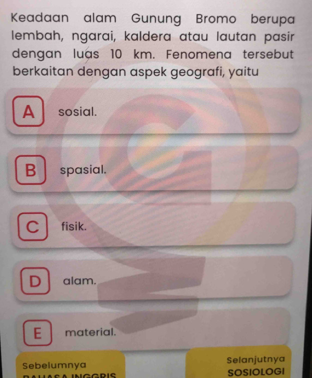 Keadaan alam Gunung Bromo berupa
lembah, ngarai, kaldera atau lautan pasir
dengan luas 10 km. Fenomena tersebut
berkaitan dengan aspek geografi, yaitu
A sosial.
B spasial.
C fisik.
D alam.
E material.
Sebelumnya Selanjutnya
SOSIOLOGI