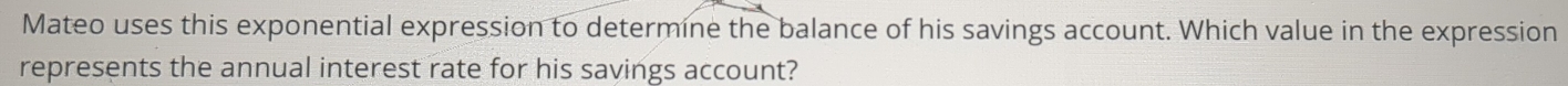 Mateo uses this exponential expression to determine the balance of his savings account. Which value in the expression 
represents the annual interest rate for his savings account?