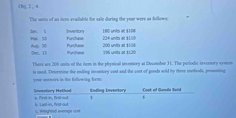 Obj 2 , 4 
The units of an item available for sale during the year were as follows: 
Jan. 1 Inventory 180 units at $108
Mar. 10 Purchase 224 units at $110
Aug. 30 Purchase 200 units at $116
Dec. 12 Purchase 196 units at $120
There are 208 units of the item in the physical inventory at December 31. The periodic inventory system 
is used. Determine the ending inventory cost and the cost of goods sold by three methods, presenting 
your answers in the following form: 
Inventory Method Ending Inventory Cost of Goods Sold 
a. First-in, first-out $ $
b. Last-in, first-out 
c. Weighted average cost