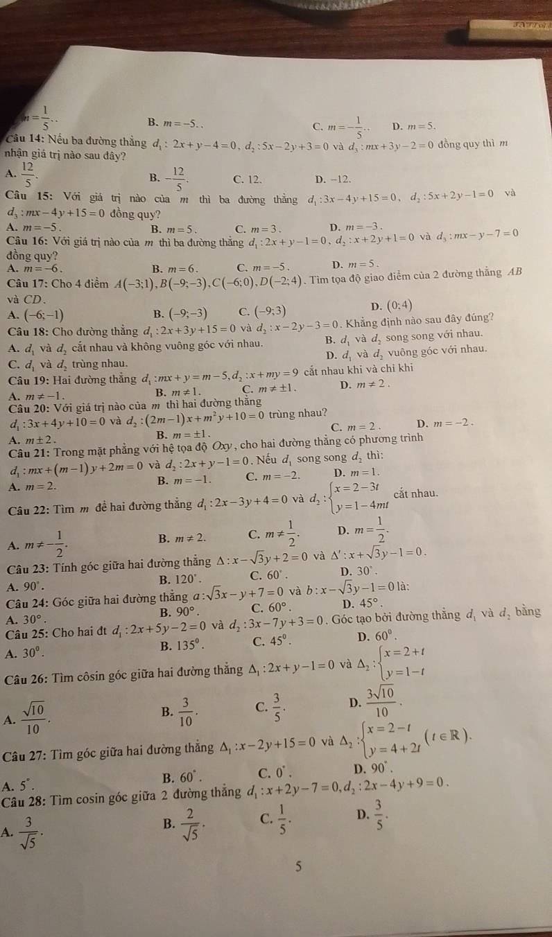 n= 1/5 ..
B. m=-5..
C. m=- 1/5 .. D. m=5.
Câu 14: Nếu ba đường thắng d_1:2x+y-4=0,d_2:5x-2y+3=0 và d  1/3 :mx+3y-2=0 đồng quy thì m
nhận giá trị nào sau đây?
B.
A.  12/5 . - 12/5 . C. 12. D. −12.
Câu 15: Với giá trị nào của m thì ba đường thẳng d_1:3x-4y+15=0,d_2:5x+2y-1=0 và
d_3 : mx -4y+15=0 đồng quy?
A. m=-5. B. m=5. C. m=3. D. m=-3. d_3:mx-y-7=0
Câu 16: Với giá trị nào của m thì ba đường thăng d_1:2x+y-1=0,d_2:x+2y+1=0 và
đồng quy?
A. m=-6. B. m=6. C. m=-5. D. m=5.
Câu 17: Cho 4 điểm A(-3;1),B(-9;-3),C(-6;0),D(-2;4). Tìm tọa độ giao điểm của 2 đường thắng AB
và CD.
A. (-6;-1) B. (-9;-3) C. (-9;3)
D. (0;4)
Câu 18: Cho đường thẳng d_1:2x+3y+15=0 và d_2:x-2y-3=0. Khẳng định nào sau đây đúng?
A. d_1 và d_2 cắt nhau và không vuông góc với nhau. B. d_1 và d_2 song song với nhau.
D. d_1 và d_2
C. d_1 và d_2 trùng nhau. vuông góc với nhau.
Câu 19: Hai đường thẳng d_1 :mx+y=m-5,d_2:x+my=9 cắt nhau khi và chỉ khi
A. m!= -1. B. m!= 1. C. m!= ± 1. D. m!= 2.
Câu 20 0: Với giá trị nào của m thì hai đường thắng
d :3x+4y+10=0 và d_2:(2m-1)x+m^2y+10=0 trùng nhau?
C. m=2. D. m=-2.
A. m± 2.
B. m=± 1.
Câu 21: Trong mặt phẳng với hệ tọa độ Oxy 7 , cho hai đường thẳng có phương trình
d :mx+(m-1)y+2m=0 và d_2:2x+y-1=0. Nếu d_1 song song d_2thi
B.
A. m=2. m=-1. C. m=-2. D. m=1.
Câu 22: Tìm m đề hai đường thắng d_1:2x-3y+4=0 và d_2:beginarrayl x=2-3t y=1-4mtendarray. cắt nhau.
A. m!= - 1/2 .
B. m!= 2. C. m!=  1/2 . D. m= 1/2 .
Câu 23: Tính góc giữa hai đường thẳng △ :x-sqrt(3)y+2=0 và △ ':x+sqrt(3)y-1=0.
A. 90°.
B. 120°. C. 60°. D. 30°.
Câu 24: Góc giữa hai đường thẳng a:sqrt(3)x-y+7=0 và b:x-sqrt(3)y-1=0 là:
A. 30°.
B. 90°. C. 60°. D 45°
Câu 25: Cho hai đt d_1:2x+5y-2=0 và d_2:3x-7y+3=0. Góc tạo bởi đường thẳng d_1 và d_2 bǎng
A. 30°. 135°. C. 45°. D. 60°.
B.
Câu 26: Tìm côsin góc giữa hai đường thắng △ , :2x+y-1=0 và Delta _2:beginarrayl x=2+t y=1-tendarray.
A.  sqrt(10)/10 .
B.  3/10 . C.  3/5 . D.  3sqrt(10)/10 .
Câu 27: Tìm góc giữa hai đường thẳng △ _1:x-2y+15=0 và △ _2:beginarrayl x=2-t y=4+2tendarray. (t∈ R).
A. 5°.
B. 60°. C. 0^(·). D. 90°.
Câu 28: Tìm cosin góc giữa 2 đường thắng d_1:x+2y-7=0,d_2:2x-4y+9=0.
A.  3/sqrt(5) .
B.  2/sqrt(5) ·  1/5 . D.  3/5 .
C.
5