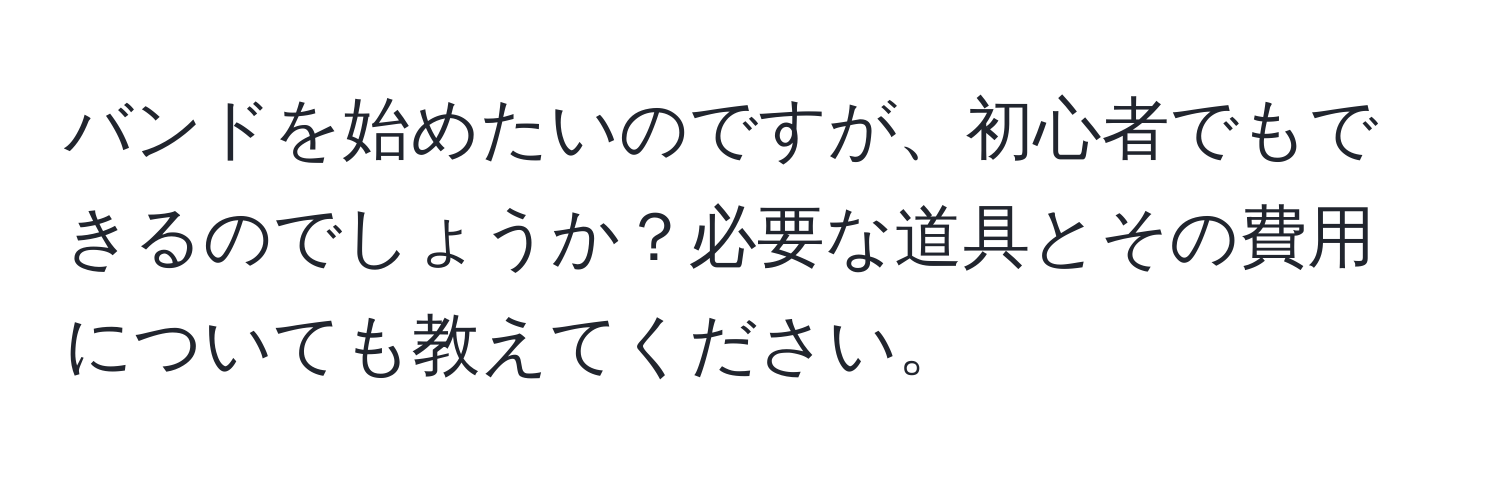 バンドを始めたいのですが、初心者でもできるのでしょうか？必要な道具とその費用についても教えてください。