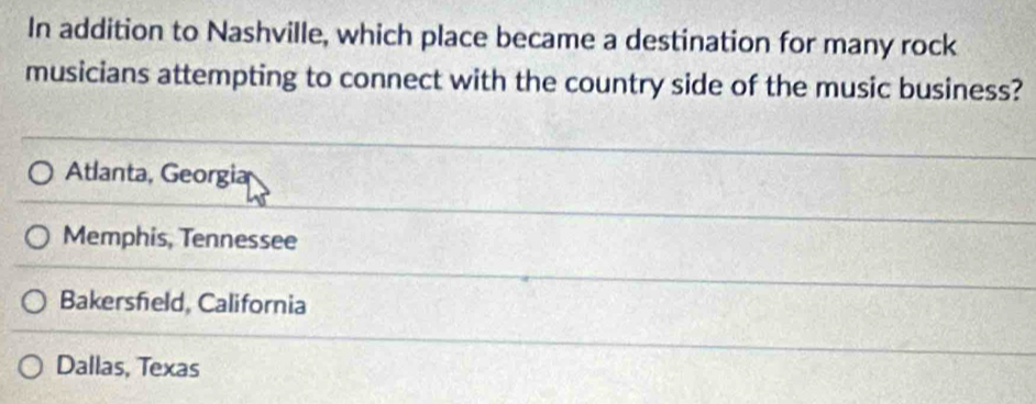 In addition to Nashville, which place became a destination for many rock
musicians attempting to connect with the country side of the music business?
Atlanta, Georgia
Memphis, Tennessee
Bakersfeld, California
Dallas, Texas