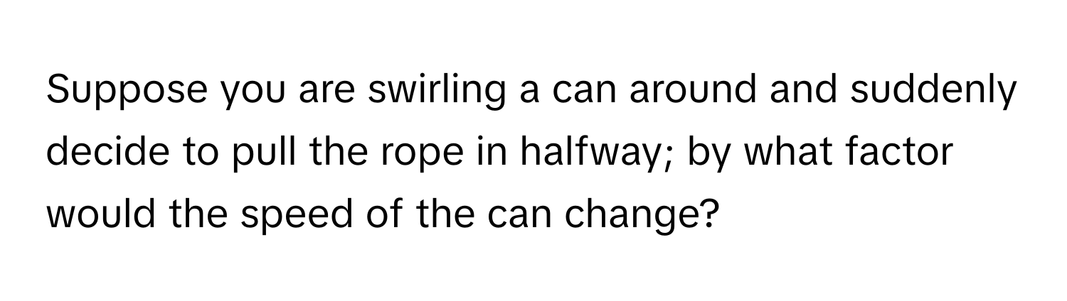 Suppose you are swirling a can around and suddenly decide to pull the rope in halfway; by what factor would the speed of the can change?