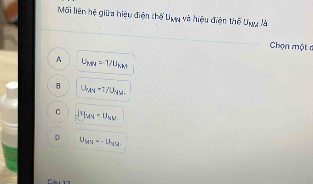 Mối liên hệ giữa hiệu điện thế U_MN và hiệu điện thế U_NM là
Chọn một đ
A U_MN=-1/U_NM.
B U_MN=1/U_NM.
C ∈t MMN=U_NM.
D U_MN=-U_NM. 
Câu 12