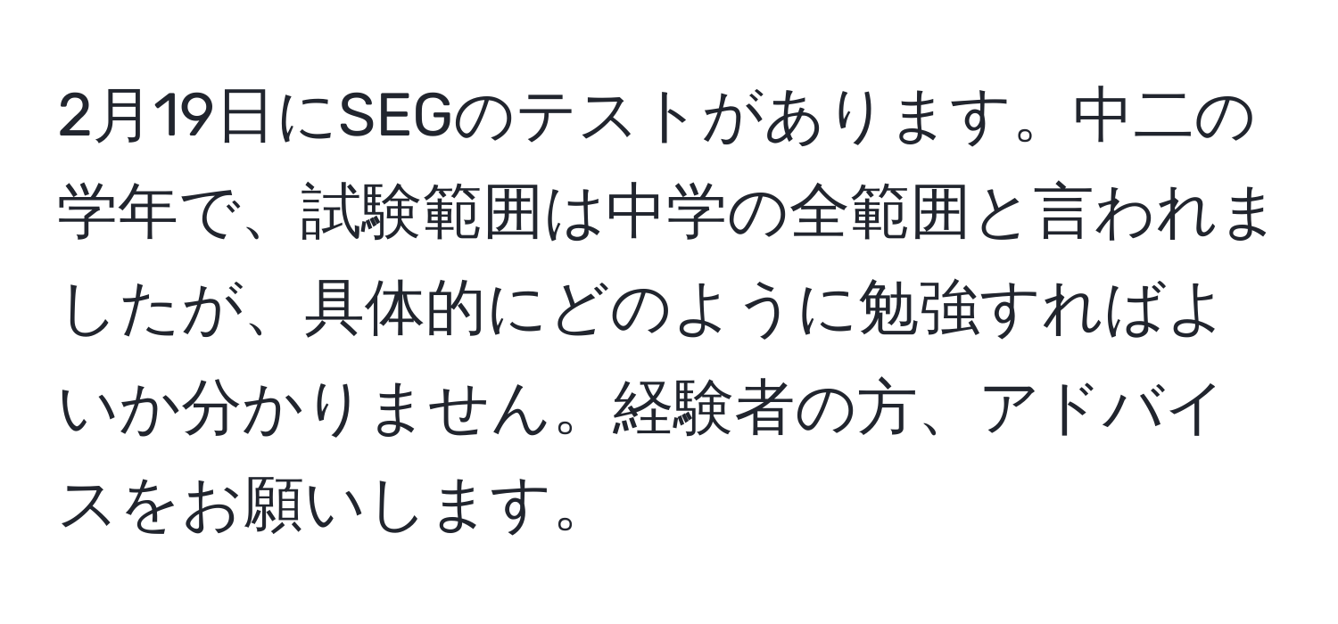 2月19日にSEGのテストがあります。中二の学年で、試験範囲は中学の全範囲と言われましたが、具体的にどのように勉強すればよいか分かりません。経験者の方、アドバイスをお願いします。