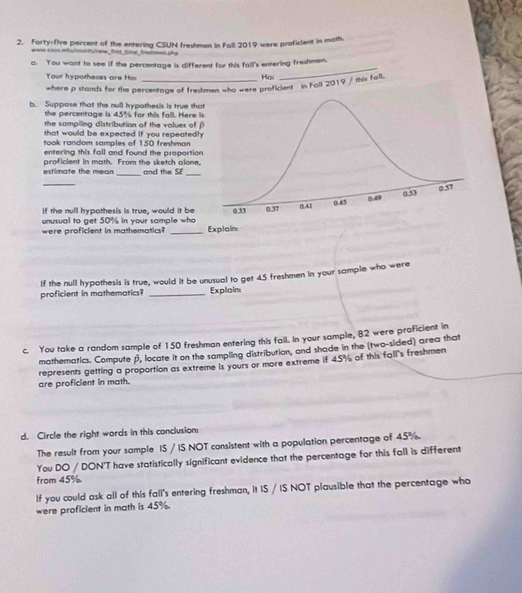 Forty-five percent of the entering CSUN freshmen in Fall 2019 were proficient in math 
coun.edui counts/new_first_time_frehman,pha 
_ 
a. You want to see if the percentage is different for this fall's entering freshmen. 
Your hypotheses are Ho Has 
where p stands for the percentage of freshmen who were proficient in Fall 2019 / this fall. 
b. Suppose that the null hypothesis is true that 
the percentage is 45% for this fall. Here is 
the sampling distribution of the values of f 
that would be expected if you repeatedly 
took random samples of 150 freshman 
entering this fall and found the proportion. 
proficient in math. From the sketch alone, 
_ 
estimate the mean and the SE 
_ 
_ 
If the null hypothesis is true, would it be 
unusual to get 50% in your sample who 
were proficient in mathematics? _Explain: 
If the null hypothesis is true, would it be unusual to get 45 freshmen in your sample who were 
proficient in mathematics? _Explain: 
c. You take a random sample of 150 freshman entering this fall. In your sample, 82 were proficient in 
mathematics. Compute p, locate it on the sampling distribution, and shade in the (two-sided) area that 
represents getting a proportion as extreme is yours or more extreme if 45% of this fall's freshmen 
are proficient in math. 
d. Circle the right words in this conclusion: 
The result from your sample IS / IS NOT consistent with a population percentage of 45%. 
You DO / DON'T have statistically significant evidence that the percentage for this fall is different 
from 45%. 
If you could ask all of this fall's entering freshman, it IS / IS NOT plausible that the percentage who 
were proficient in math is 45%.