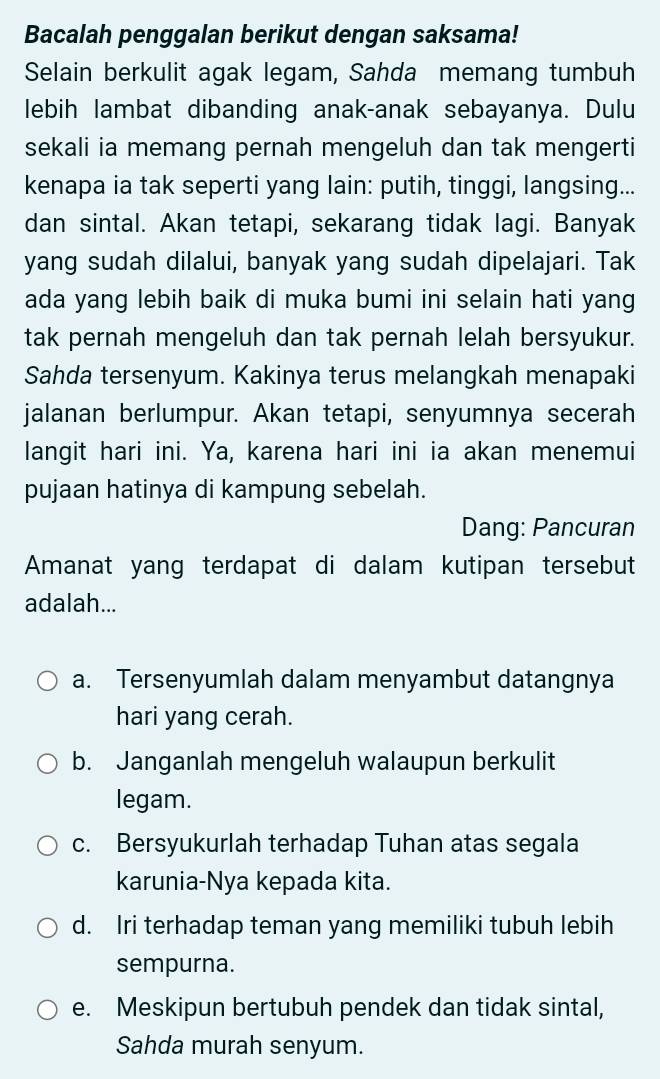 Bacalah penggalan berikut dengan saksama!
Selain berkulit agak legam, Sahda memang tumbuh
lebih lambat dibanding anak-anak sebayanya. Dulu
sekali ia memang pernah mengeluh dan tak mengerti
kenapa ia tak seperti yang lain: putih, tinggi, langsing...
dan sintal. Akan tetapi, sekarang tidak lagi. Banyak
yang sudah dilalui, banyak yang sudah dipelajari. Tak
ada yang lebih baik di muka bumi ini selain hati yang
tak pernah mengeluh dan tak pernah lelah bersyukur.
Sahda tersenyum. Kakinya terus melangkah menapaki
jalanan berlumpur. Akan tetapi, senyumnya secerah
langit hari ini. Ya, karena hari ini ia akan menemui
pujaan hatinya di kampung sebelah.
Dang: Pancuran
Amanat yang terdapat di dalam kutipan tersebut
adalah...
a. Tersenyumlah dalam menyambut datangnya
hari yang cerah.
b. Janganlah mengeluh walaupun berkulit
legam.
c. Bersyukurlah terhadap Tuhan atas segala
karunia-Nya kepada kita.
d. Iri terhadap teman yang memiliki tubuh lebih
sempurna.
e. Meskipun bertubuh pendek dan tidak sintal,
Sahda murah senyum.