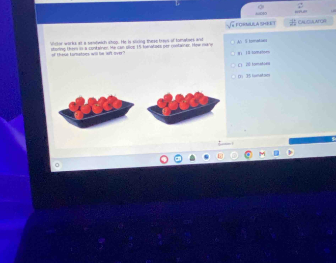 (A
ADDO
sqrt(x) FORMULA SHEET  (-1)/x+a  CALCULATOR
Victor works at a sandwich shop. He is slicing these trays of tomatoes and A) 5 tomatoes
storing them in a container. He can slice 15 toratoes per container. How many
of these tomatoes will be left over?
B) 10 tomatoes
C 20 tomatoes
D) 35 tomatoes
Cemtion S