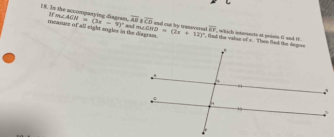 If 
18. In the accompanying diagram. m∠ AGH=(3x-9)^circ  and overline ABparallel overline CD and cut by transversal overline EF , which intersects at points G and H. 
measure of all eight angles in the diagram. m∠ GHD=(2x+12)^circ  , find the value of x. Then find the degree