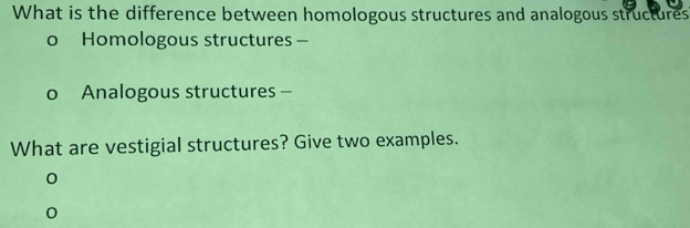 What is the difference between homologous structures and analogous structures 
o Homologous structures - 
o Analogous structures - 
What are vestigial structures? Give two examples. 
0