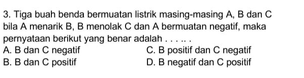 Tiga buah benda bermuatan listrik masing-masing A, B dan C
bila A menarik B, B menolak C dan A bermuatan negatif, maka
pernyataan berikut yang benar adalah . . . .. .
A. B dan C negatif C. B positif dan C negatif
B. B dan C positif D. B negatif dan C positif