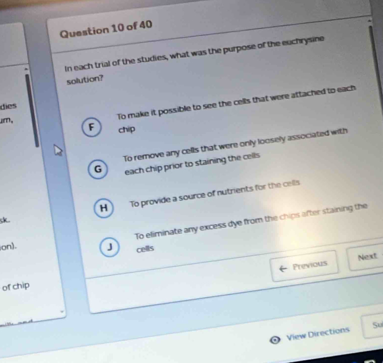 In each trial of the studies, what was the purpose of the euchrysine
solution?
dies
um,
To make it possible to see the cells that were attached to each
F chip
To remove any cells that were only loosely associated with
G each chip prior to staining the cells
H ) To provide a source of nutrients for the cells
5k.
To eliminate any excess dye from the chips after staining the
ion). J cells
Previous Next
of chip
. View Directions Su