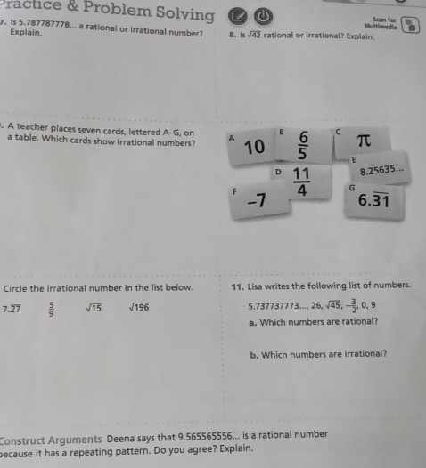 Practice & Problem Solving Multimedia Scan for
Is 5.787787778... a rational or irrational number? B. issqrt(42) rational or irrational? Explain.
Explain.
. A teacher places seven cards, lettered A--G, on A 10  6/5  C π
D
a table. Which cards show irrational numbers?
E
D 8.25635...
F  11/4  G
-7 6.overline 31
Circle the irrational number in the list below. 11. Lisa writes the following list of numbers.
7.overline 27  5/9  sqrt(15) sqrt(196) 5.73773777 73... 26, sqrt(45), - 3/2 , 0, 9
a. Which numbers are rational?
b. Which numbers are irrational?
Construct Arguments Deena says that 9.565565556... is a rational number
because it has a repeating pattern. Do you agree? Explain.