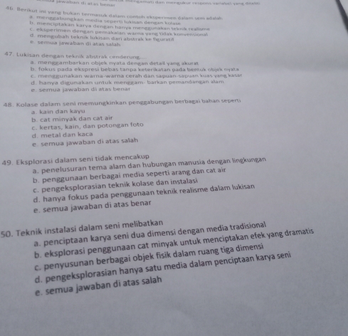 anati dan mengulur respems varhel pang đưo 
46. Berikut ini yang bukan termasuk dalam contoh ekspermen dalam sem adaih
a . menggabungkan medía sepern lukisan demgan koïasa
b. menciptakan karya dengan hanya menggunakan teknk reahme
C. eksperimen dengan gerakalan warna yang tidak konvensonal
d. mengubah teknik lukisan dari abstrak ke figuratil
é semua jawaban di atas salah
47. Lukisan dengan teknik abstrak cenderung.
a. menggambarkan objek nyata dengan detail yang akurat
b. fokus pada ekspresi bebas tanpa keterikatan pada bentuk objek nyata
c   m        u n akan  w arna-w ar a c era h    n sa puan-sa p u an k u    v  n    a
d. hanya digunakan untuk menggam- barkan pemandangan alam
e  sémua jawaban di atas benar
48. Kolase dalam seni memungkinkan penggabungan berbagai bahan seperti
a. kain dan kayu
b. cat minyak dan cat air
c. kertas, kain, dan potongan foto
d. metal dan kaca
e semua jawaban di atas salah
49. Eksplorasi dalam seni tidak mencakup
a. penelusuran tema alam dan hubungan manusia dengan lingkungan
b. penggunaan berbagai media seperti arang dan cat air
c. pengeksplorasian teknik kolase dan instalasi
d. hanya fokus pada penggunaan teknik realisme dalam lukisan
e. semua jawaban di atas benar
50. Teknik instalasi dalam seni melibatkan
a. penciptaan karya seni dua dimensi dengan media tradisional
b. eksplorasi penggunaan cat minyak untuk menciptakan efek yang dramatis
c. penyusunan berbagai objek fisik dalam ruang tiga dimensi
d. pengeksplorasian hanya satu media dalam penciptaan karya seni
e. semua jawaban di atas salah