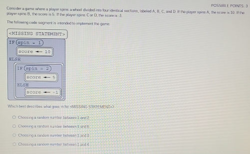 POSSIBLE POINTS: 3
Consider a game where a player spins a wheel divided into four identical sections, labeled A, B, C, and D. If the player spins A, the score is 10. If the
player spins B, the score is 5. If the player spins C or D, the score is -1
The following code segment is intended to implement the game.

I F° spin=1
vcoreto -10
∠ LSF
IF(spin=2
|acore-5
FLS;R
score/ -1
Which best describes what goes in for
Choosing a random number between 1 and ?
Choosing a random number between I and 5
Choosing a random number between t and 3
Choosing a random number between t and