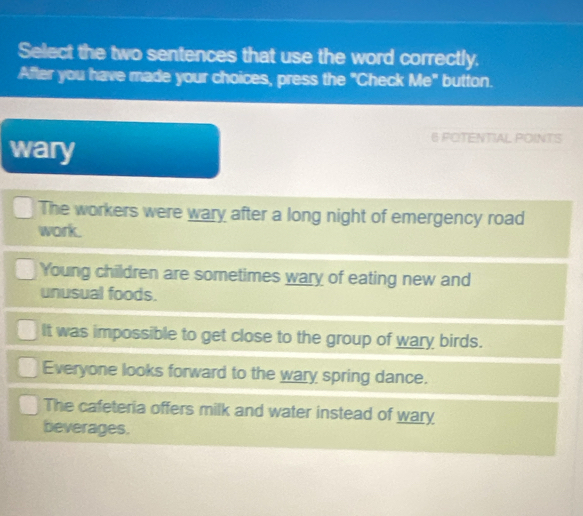 Select the two sentences that use the word correctly.
After you have made your choices, press the "Check Me" button.
wary
6 POTENTIAL POINTS
The workers were wary after a long night of emergency road
work.
Young children are sometimes wary of eating new and
unusual foods.
It was impossible to get close to the group of wary birds.
Everyone looks forward to the wary spring dance.
The cafeteria offers milk and water instead of wary
beverages.