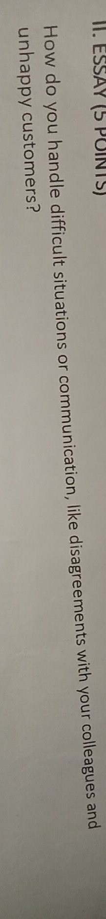 ESSÄY (5 POINTS) 
How do you handle difficult situations or communication, like disagreements with your colleagues and 
unhappy customers?
