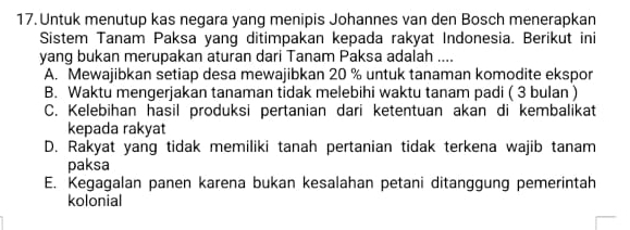 Untuk menutup kas negara yang menipis Johannes van den Bosch menerapkan
Sistem Tanam Paksa yang ditimpakan kepada rakyat Indonesia. Berikut ini
yang bukan merupakan aturan dari Tanam Paksa adalah ....
A. Mewajibkan setiap desa mewajibkan 20 % untuk tanaman komodite ekspor
B. Waktu mengerjakan tanaman tidak melebihi waktu tanam padi ( 3 bulan )
C. Kelebihan hasil produksi pertanian dari ketentuan akan di kembalikat
kepada rakyat
D. Rakyat yang tidak memiliki tanah pertanian tidak terkena wajib tanam
paksa
E. Kegagalan panen karena bukan kesalahan petani ditanggung pemerintah
kolonial