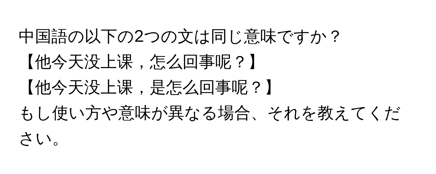 中国語の以下の2つの文は同じ意味ですか？  
【他今天没上课，怎么回事呢？】  
【他今天没上课，是怎么回事呢？】  
もし使い方や意味が異なる場合、それを教えてください。