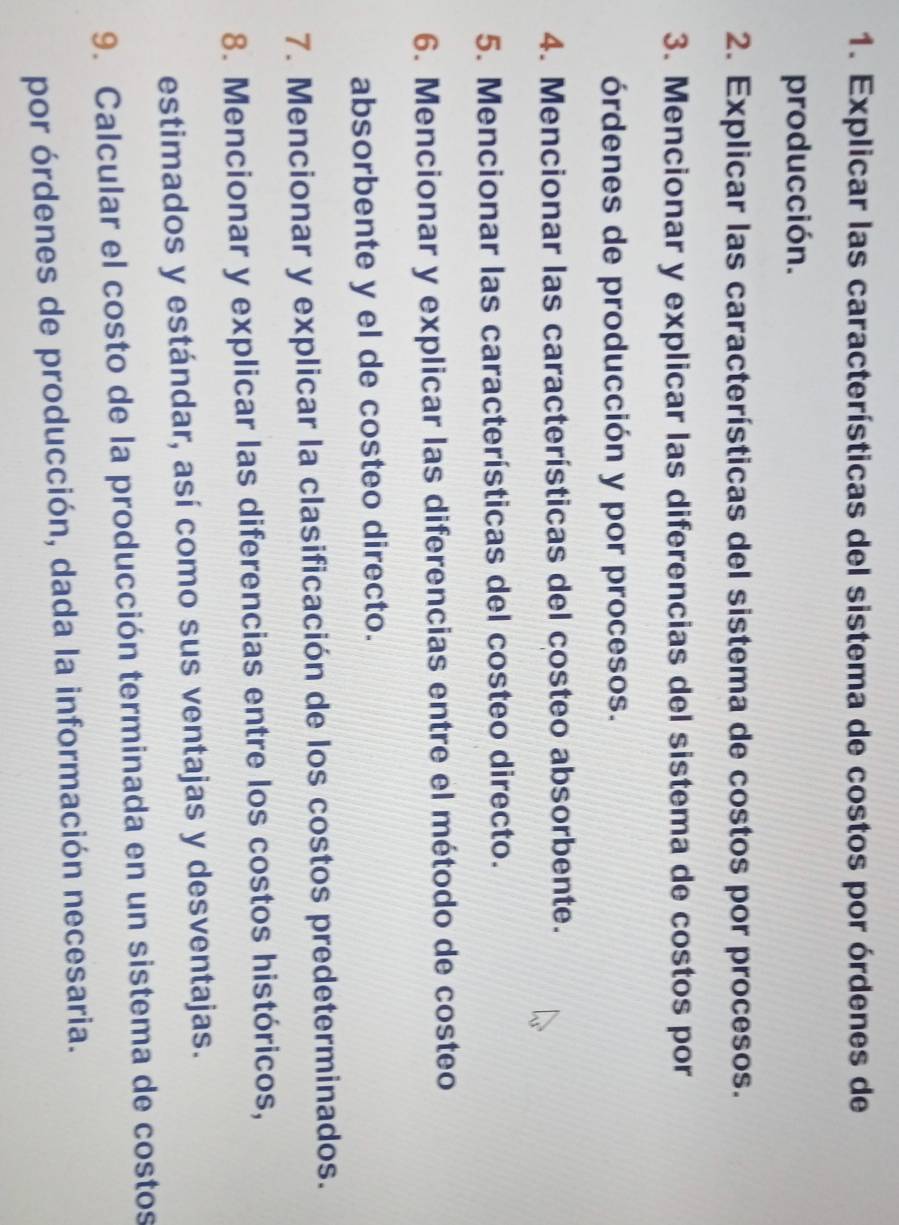 Explicar las características del sistema de costos por órdenes de 
producción. 
2. Explicar las características del sistema de costos por procesos. 
3. Mencionar y explicar las diferencias del sistema de costos por 
órdenes de producción y por procesos. 
4. Mencionar las características del costeo absorbente. 
5. Mencionar las características del costeo directo. 
6. Mencionar y explicar las diferencias entre el método de costeo 
absorbente y el de costeo directo. 
7. Mencionar y explicar la clasificación de los costos predeterminados. 
8. Mencionar y explicar las diferencias entre los costos históricos, 
estimados y estándar, así como sus ventajas y desventajas. 
9. Calcular el costo de la producción terminada en un sistema de costos 
por órdenes de producción, dada la información necesaria.