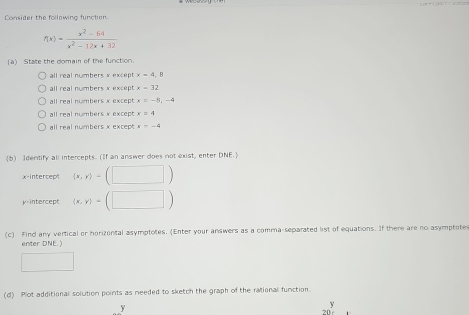 Consider the following function.
f(x)= (x^2-64)/x^2-12x+32 
(a) State the domain of the function
all real numbers x except x=4.8
all real numbers x except x=32
ll real numbers × exce x=-8,-4
all real numbers x except x=4
all real numbers x except =-4
b) Identify all intercepts. (If an answer does not exist, enter DNE.
x-intercept (x,y)-(□ )
μ=intercept (x,y)=(□ )
(c) Find any vertical or horizontal asymptotes. (Enter your answers as a comma-separated list of equations. If there are no asymptote
enter DNE. )
□ 
(d) Plot additional solution points as needed to sketch the graph of the rational function.
y
y