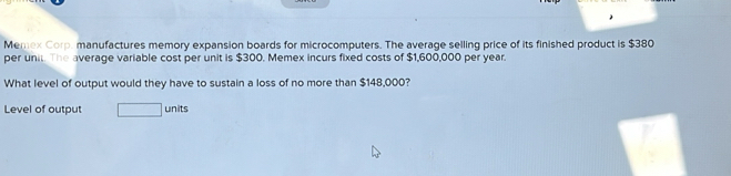 Memex Corp. manufactures memory expansion boards for microcomputers. The average selling price of its finished product is $380
per unit. The average variable cost per unit is $300. Memex incurs fixed costs of $1,600,000 per year. 
What level of output would they have to sustain a loss of no more than $148,000? 
Level of output □ units