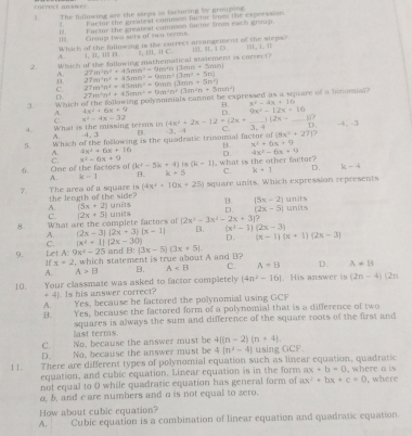 correct anwwel .
The fullowing are the sseps in factoring by grouping
Far tor the greatest commom factos from the cxpression
I.  Fartor the cleatest comnion facius from each group.
Ⅲ Group two sts of iw o terens.
Whick of the following is the correct arrangement of the steps?
A. 1, a1, i1≡ i. I, iI, I C. || 1、 |
2. Which of the fallowing mathematical statement is correct? III. It. | p
A. 27m^3n^2+45mn^2=9m^4n(3mn+5mn)
H 27m^2n^2+45mn^2=9mn^2(3m^2+5n)
C. 27m^2n^2+43mn^2+9m^2n+13m^2n+5mn^2) 27m^2n^2+45mn^2+9mn(3mn+5n^2)
D.
3. Which of the folkowing polynnmials cannot be expressed as a square if a hinomial
A. 4x^2+6x+9 B. x^2-4x+16
D. 9x^2-12x+16
x^2-4x=32 (4x^2+2x-12=(2x+ _ 1128- _17 .4, -3
D.
4. What is the missing terms in C 4 , 3 B.
`
5. Which of the following is the quadratic trinonsial factor of -3, -4 C. 8x^3+271?
A. 4x^2+6x+16 B. x^2+6x+9
C. x^2-6x+9
6. One of the factors of (k^2-5k+4) 18 (k-1) , what is the other factor? D. 4x^2-6x+9
A. k-1 B. k+5 C. k+1 D. k-4
7. The area of a square is (4x^2+10x+25) square units. Which expression represents
the length of the side
A. (5x+2) units B (5x-2) units
D. (2x-5)
C.
8. What are the complete factors of (2x+5) units (2x^3-3x^2-2x+3)? units
A (2x-3)(2x+3)(x-1) 15 (x^2-1)(2x-3) (x-1)(x+1)(2x-3)
D.
C. (x^2+1)(2x-30) and
9. Let A:9x^2-25 ,which statement is true about A and B? b1 (3x-5)(3x+5)
Ifx=2
A. A>B B. A C. A=B D. A=B
10. Your classmate was asked to factor completely (4n^2-16). His answer is (2n-4) (2n
+ 4). Is his answer correct?
A. Yes, because he factored the polynomial using GCF
B. Yes, because the factored form of a polynomial that is a difference of two
last terms squares is always the sum and difference of the square roots of the first and
C. No, because the answer must be 4[(n-2)(n+4).
D. No, because the answer must be 4(n^2-4) using GCF.
11. There are different types of polynomial equation such as linear equation, quadratic
equation, and cubic equation. Linear equation is in the form ax+b=0
not equal to 0 while quadratic equation has general form of ax^2+bx+c=0 , where a is , where
a, b, and c are numbers and a is not equal to zero.
How about cubic equation?
A. Cubic equation is a combination of linear equation and quadratic equation