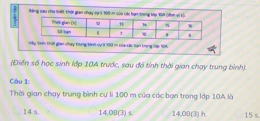 Bảng sau cho biết thời gian chạy cự li 100 m của các bạn trong lớp 10A (đơ
Hãy tinh thời gian chạy trung bình cự li 100 m của các bạn trong lớp 10A.
(Điền số học sinh lớp 10A trước, sau đó tính thời gian chạy trung bình).
Câu 1:
Thời gian chạy trung bình cự li 100 m của các bạn trong lớp 10A là
14 s. 14,08 (3) s. 14,08 (3) h. 15 s.