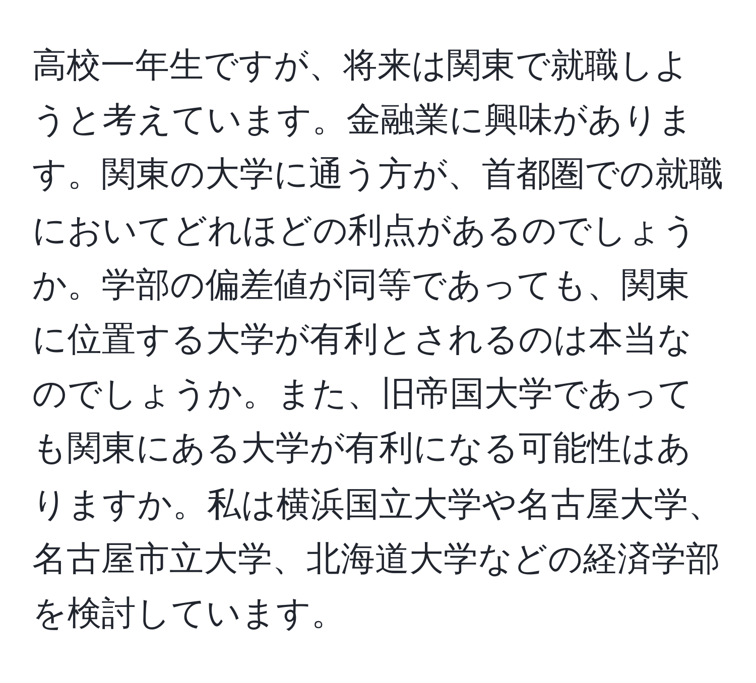 高校一年生ですが、将来は関東で就職しようと考えています。金融業に興味があります。関東の大学に通う方が、首都圏での就職においてどれほどの利点があるのでしょうか。学部の偏差値が同等であっても、関東に位置する大学が有利とされるのは本当なのでしょうか。また、旧帝国大学であっても関東にある大学が有利になる可能性はありますか。私は横浜国立大学や名古屋大学、名古屋市立大学、北海道大学などの経済学部を検討しています。